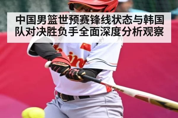 中国男篮世预赛锋线状态与韩国队对决胜负手全面深度分析观察